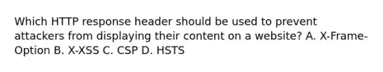 Which HTTP response header should be used to prevent attackers from displaying their content on a website? A. X-Frame-Option B. X-XSS C. CSP D. HSTS