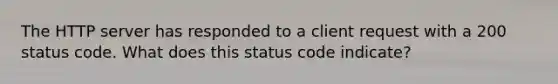 The HTTP server has responded to a client request with a 200 status code. What does this status code indicate?