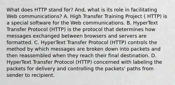 What does HTTP stand for? And, what is its role in facilitating Web communications? A. High Transfer Training Project ( HTTP) is a special software for the Web communications. B. HyperText Transfer Protocol (HTTP) is the protocol that determines how messages exchanged between browsers and servers are formatted. C. HyperText Transfer Protocol (HTTP) controls the method by which messages are broken down into packets and then reassembled when they reach their final destination. D. HyperText Transfer Protocol (HTTP) concerned with labeling the packets for delivery and controlling the packets' paths from sender to recipient.