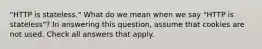 "HTTP is stateless." What do we mean when we say "HTTP is stateless"? In answering this question, assume that cookies are not used. Check all answers that apply.