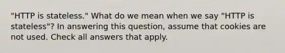 "HTTP is stateless." What do we mean when we say "HTTP is stateless"? In answering this question, assume that cookies are not used. Check all answers that apply.