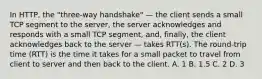 In HTTP, the "three-way handshake" — the client sends a small TCP segment to the server, the server acknowledges and responds with a small TCP segment, and, finally, the client acknowledges back to the server — takes RTT(s). The round-trip time (RTT) is the time it takes for a small packet to travel from client to server and then back to the client. A. 1 B. 1.5 C. 2 D. 3