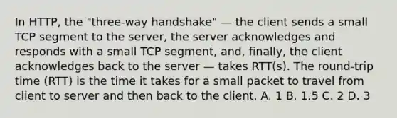 In HTTP, the "three-way handshake" — the client sends a small TCP segment to the server, the server acknowledges and responds with a small TCP segment, and, finally, the client acknowledges back to the server — takes RTT(s). The round-trip time (RTT) is the time it takes for a small packet to travel from client to server and then back to the client. A. 1 B. 1.5 C. 2 D. 3