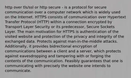 http over tls/ssl or http secure - is a protocol for secure communication over a computer network which is widely used on the Internet. HTTPS consists of communication over Hypertext Transfer Protocol (HTTP) within a connection encrypted by Transport Layer Security or its predecessor, Secure Sockets Layer. The main motivation for HTTPS is authentication of the visited website and protection of the privacy and integrity of the exchanged data. Protects against man-in-the-middle attacks. Additionally, it provides bidrectional encryption of communications between a client and a server, which protects against eavesdropping and tampering with or forging the contents of the communication. Feasibly guarantees that one is communicating with precisely the website one intends to communicate.