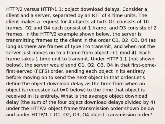 HTTP/2 versus HTTP/1.1: object download delays. Consider a client and a server, separated by an RTT of 4 time units. The client makes a request for 4 objects at t=0. O1 consists of 10 frames, O2 and O4 each consist of 1 frame, and O3 consists of 2 frames. In the HTTP/2 example shown below, the server is transmitting frames to the client in the order O1, O2, O3, O4 (as long as there are frames of type i to transmit, and when not the server just moves on to a frame from object i+1 mod 4). Each frame takes 1 time unit to transmit. Under HTTP 1.1 (not shown below), the server would send O1, O2, O3, O4 in that first-come-first-served (FCFS) order, sending each object in its entirety before moving on to send the next object in that order.Let's define the object download delay as the time from when an object is requested (at t=0 below) to the time that object is received in its entirety. What is the average object download delay (the sum of the four object download delays divided by 4) under the HTTP/2 object frame transmission order shown below and under HTTP/1.1 O1, O2, O3, O4 object transmission order?