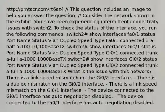 http://prntscr.com/rt6sz4 // This question includes an image to help you answer the question. // Consider the network shown in the exhibit. You have been experiencing intermittent connectivity issues with switch2. To check the status of the interface, you run the following commands: switch2# show interfaces fa0/1 status Port Name Status Vlan Duplex Speed Type Fa0/1 connected 3 a-half a-100 10/100BaseTX switch2# show interfaces Gi0/1 status Port Name Status Vlan Duplex Speed Type Gi0/1 connected trunk a-full a-1000 1000BaseTX switch2# show interfaces Gi0/2 status Port Name Status Vlan Duplex Speed Type Gi0/2 connected trunk a-full a-1000 1000BaseTX What is the issue with this network? - There is a link speed mismatch on the Gi0/2 interface. - There is a duplex mismatch on the Gi0/2 interface. - There is a link speed mismatch on the Gi0/1 interface. - The device connected to the Gi0/1 interface has auto-negotiation disabled. - The device connected to the Fa0/1 interface has auto-negotiation disabled.