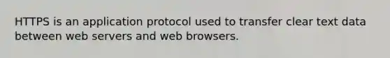 HTTPS is an application protocol used to transfer clear text data between web servers and web browsers.