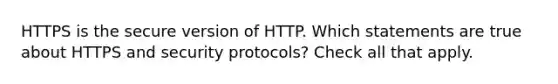 HTTPS is the secure version of HTTP. Which statements are true about HTTPS and security protocols? Check all that apply.