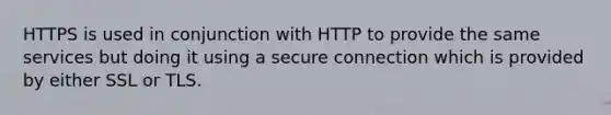 HTTPS is used in conjunction with HTTP to provide the same services but doing it using a secure connection which is provided by either SSL or TLS.