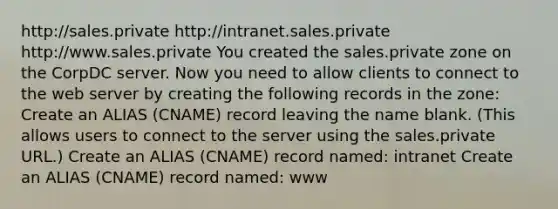 http://sales.private http://intranet.sales.private http://www.sales.private You created the sales.private zone on the CorpDC server. Now you need to allow clients to connect to the web server by creating the following records in the zone: Create an ALIAS (CNAME) record leaving the name blank. (This allows users to connect to the server using the sales.private URL.) Create an ALIAS (CNAME) record named: intranet Create an ALIAS (CNAME) record named: www