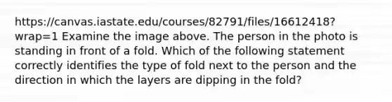 https://canvas.iastate.edu/courses/82791/files/16612418?wrap=1 Examine the image above. The person in the photo is standing in front of a fold. Which of the following statement correctly identifies the type of fold next to the person and the direction in which the layers are dipping in the fold?