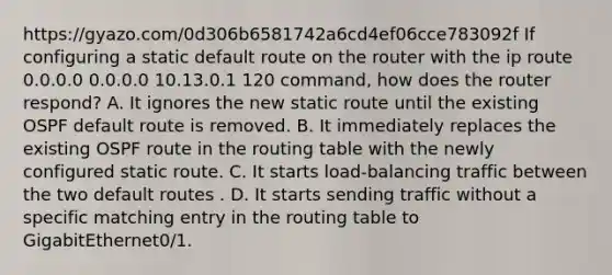 https://gyazo.com/0d306b6581742a6cd4ef06cce783092f If configuring a static default route on the router with the ip route 0.0.0.0 0.0.0.0 10.13.0.1 120 command, how does the router respond? A. It ignores the new static route until the existing OSPF default route is removed. B. It immediately replaces the existing OSPF route in the routing table with the newly configured static route. C. It starts load-balancing traffic between the two default routes . D. It starts sending traffic without a specific matching entry in the routing table to GigabitEthernet0/1.