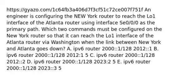 https://gyazo.com/1c64fb3a406d7f3cf51c72ce007f751f An engineer is configuring the NEW York router to reach the Lo1 interface of the Atlanta router using interface Se0/0/0 as the primary path. Which two commands must be configured on the New York router so that it can reach the Lo1 interface of the Atlanta router via Washington when the link between New York and Atlanta goes down? A. ipv6 router 2000::1/128 2012::1 B. ipv6 router 2000::1/128 2012:1 5 C. ipv6 router 2000::1/128 2012::2 D. ipv6 router 2000::1/128 2023:2 5 E. ipv6 router 2000::1/128 2023::3 5