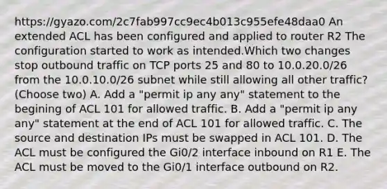 https://gyazo.com/2c7fab997cc9ec4b013c955efe48daa0 An extended ACL has been configured and applied to router R2 The configuration started to work as intended.Which two changes stop outbound traffic on TCP ports 25 and 80 to 10.0.20.0/26 from the 10.0.10.0/26 subnet while still allowing all other traffic? (Choose two) A. Add a "permit ip any any" statement to the begining of ACL 101 for allowed traffic. B. Add a "permit ip any any" statement at the end of ACL 101 for allowed traffic. C. The source and destination IPs must be swapped in ACL 101. D. The ACL must be configured the Gi0/2 interface inbound on R1 E. The ACL must be moved to the Gi0/1 interface outbound on R2.