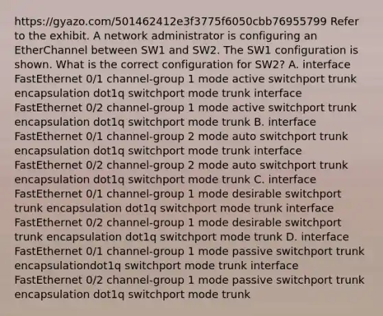 https://gyazo.com/501462412e3f3775f6050cbb76955799 Refer to the exhibit. A network administrator is configuring an EtherChannel between SW1 and SW2. The SW1 configuration is shown. What is the correct configuration for SW2? A. interface FastEthernet 0/1 channel-group 1 mode active switchport trunk encapsulation dot1q switchport mode trunk interface FastEthernet 0/2 channel-group 1 mode active switchport trunk encapsulation dot1q switchport mode trunk B. interface FastEthernet 0/1 channel-group 2 mode auto switchport trunk encapsulation dot1q switchport mode trunk interface FastEthernet 0/2 channel-group 2 mode auto switchport trunk encapsulation dot1q switchport mode trunk C. interface FastEthernet 0/1 channel-group 1 mode desirable switchport trunk encapsulation dot1q switchport mode trunk interface FastEthernet 0/2 channel-group 1 mode desirable switchport trunk encapsulation dot1q switchport mode trunk D. interface FastEthernet 0/1 channel-group 1 mode passive switchport trunk encapsulationdot1q switchport mode trunk interface FastEthernet 0/2 channel-group 1 mode passive switchport trunk encapsulation dot1q switchport mode trunk