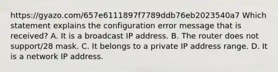 https://gyazo.com/657e6111897f7789ddb76eb2023540a7 Which statement explains the configuration error message that is received? A. It is a broadcast IP address. B. The router does not support/28 mask. C. It belongs to a private IP address range. D. It is a network IP address.