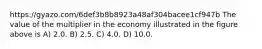 https://gyazo.com/6def3b8b8923a48af304bacee1cf947b The value of the multiplier in the economy illustrated in the figure above is A) 2.0. B) 2.5. C) 4.0. D) 10.0.