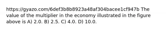 https://gyazo.com/6def3b8b8923a48af304bacee1cf947b The value of the multiplier in the economy illustrated in the figure above is A) 2.0. B) 2.5. C) 4.0. D) 10.0.