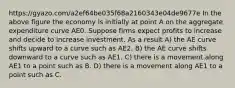 https://gyazo.com/a2ef64be035f68a2160343e04de9677e In the above figure the economy is initially at point A on the aggregate expenditure curve AE0. Suppose firms expect profits to increase and decide to increase investment. As a result A) the AE curve shifts upward to a curve such as AE2. B) the AE curve shifts downward to a curve such as AE1. C) there is a movement along AE1 to a point such as B. D) there is a movement along AE1 to a point such as C.