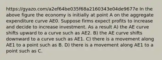 https://gyazo.com/a2ef64be035f68a2160343e04de9677e In the above figure the economy is initially at point A on the aggregate expenditure curve AE0. Suppose firms expect profits to increase and decide to increase investment. As a result A) the AE curve shifts upward to a curve such as AE2. B) the AE curve shifts downward to a curve such as AE1. C) there is a movement along AE1 to a point such as B. D) there is a movement along AE1 to a point such as C.