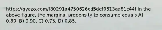 https://gyazo.com/f80291a4750626cd5def0613aa81c44f In the above figure, the marginal propensity to consume equals A) 0.80. B) 0.90. C) 0.75. D) 0.85.