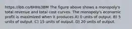 https://ibb.co/6HHs3BM The figure above shows a monopoly's total revenue and total cost curves. The monopoly's economic profit is maximized when it produces A) 0 units of output. B) 5 units of output. C) 15 units of output. D) 20 units of output.