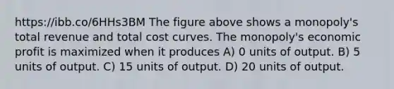 https://ibb.co/6HHs3BM The figure above shows a monopoly's total revenue and total cost curves. The monopoly's economic profit is maximized when it produces A) 0 units of output. B) 5 units of output. C) 15 units of output. D) 20 units of output.