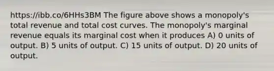 https://ibb.co/6HHs3BM The figure above shows a monopoly's total revenue and total cost curves. The monopoly's marginal revenue equals its marginal cost when it produces A) 0 units of output. B) 5 units of output. C) 15 units of output. D) 20 units of output.