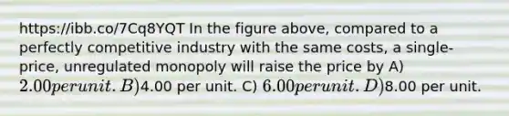 https://ibb.co/7Cq8YQT In the figure above, compared to a perfectly competitive industry with the same costs, a single-price, unregulated monopoly will raise the price by A) 2.00 per unit. B)4.00 per unit. C) 6.00 per unit. D)8.00 per unit.