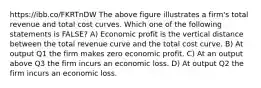 https://ibb.co/FKRTnDW The above figure illustrates a firm's total revenue and total cost curves. Which one of the following statements is FALSE? A) Economic profit is the vertical distance between the total revenue curve and the total cost curve. B) At output Q1 the firm makes zero economic profit. C) At an output above Q3 the firm incurs an economic loss. D) At output Q2 the firm incurs an economic loss.