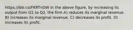 https://ibb.co/FKRTnDW In the above figure, by increasing its output from Q1 to Q2, the firm A) reduces its marginal revenue. B) increases its marginal revenue. C) decreases its profit. D) increases its profit.