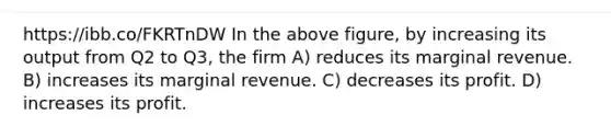 https://ibb.co/FKRTnDW In the above figure, by increasing its output from Q2 to Q3, the firm A) reduces its marginal revenue. B) increases its marginal revenue. C) decreases its profit. D) increases its profit.