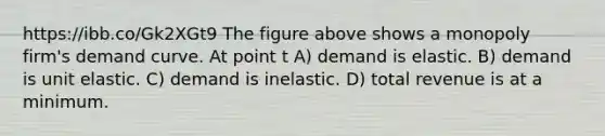 https://ibb.co/Gk2XGt9 The figure above shows a monopoly firm's demand curve. At point t A) demand is elastic. B) demand is unit elastic. C) demand is inelastic. D) total revenue is at a minimum.