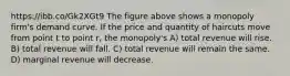 https://ibb.co/Gk2XGt9 The figure above shows a monopoly firm's demand curve. If the price and quantity of haircuts move from point t to point r, the monopoly's A) total revenue will rise. B) total revenue will fall. C) total revenue will remain the same. D) marginal revenue will decrease.