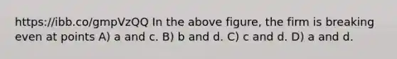 https://ibb.co/gmpVzQQ In the above figure, the firm is breaking even at points A) a and c. B) b and d. C) c and d. D) a and d.