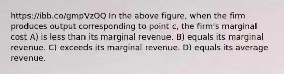 https://ibb.co/gmpVzQQ In the above figure, when the firm produces output corresponding to point c, the firm's marginal cost A) is less than its marginal revenue. B) equals its marginal revenue. C) exceeds its marginal revenue. D) equals its average revenue.