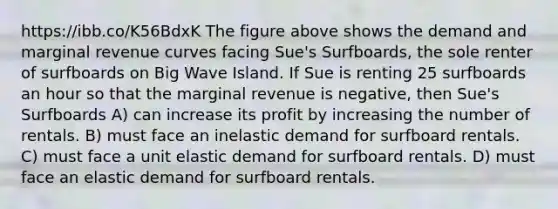 https://ibb.co/K56BdxK The figure above shows the demand and marginal revenue curves facing Sue's Surfboards, the sole renter of surfboards on Big Wave Island. If Sue is renting 25 surfboards an hour so that the marginal revenue is negative, then Sue's Surfboards A) can increase its profit by increasing the number of rentals. B) must face an inelastic demand for surfboard rentals. C) must face a unit elastic demand for surfboard rentals. D) must face an elastic demand for surfboard rentals.