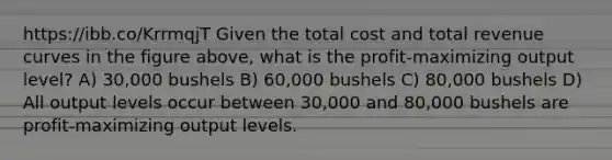 https://ibb.co/KrrmqjT Given the total cost and total revenue curves in the figure above, what is the profit-maximizing output level? A) 30,000 bushels B) 60,000 bushels C) 80,000 bushels D) All output levels occur between 30,000 and 80,000 bushels are profit-maximizing output levels.