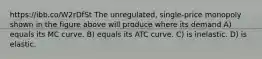 https://ibb.co/W2rDfSt The unregulated, single-price monopoly shown in the figure above will produce where its demand A) equals its MC curve. B) equals its ATC curve. C) is inelastic. D) is elastic.