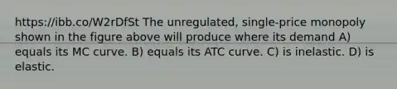 https://ibb.co/W2rDfSt The unregulated, single-price monopoly shown in the figure above will produce where its demand A) equals its MC curve. B) equals its ATC curve. C) is inelastic. D) is elastic.