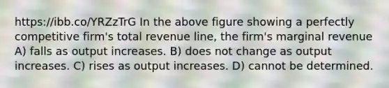 https://ibb.co/YRZzTrG In the above figure showing a perfectly competitive firm's total revenue line, the firm's marginal revenue A) falls as output increases. B) does not change as output increases. C) rises as output increases. D) cannot be determined.