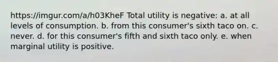 https://imgur.com/a/h03KheF Total utility is negative: a. at all levels of consumption. b. from this consumer's sixth taco on. c. never. d. for this consumer's fifth and sixth taco only. e. when marginal utility is positive.