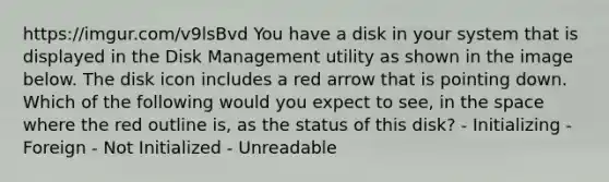 https://imgur.com/v9lsBvd You have a disk in your system that is displayed in the Disk Management utility as shown in the image below. The disk icon includes a red arrow that is pointing down. Which of the following would you expect to see, in the space where the red outline is, as the status of this disk? - Initializing - Foreign - Not Initialized - Unreadable