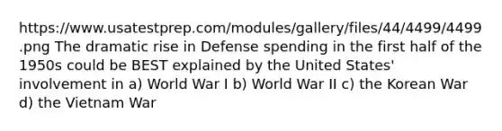 https://www.usatestprep.com/modules/gallery/files/44/4499/4499.png The dramatic rise in Defense spending in the first half of the 1950s could be BEST explained by the United States' involvement in a) World War I b) World War II c) the Korean War d) the Vietnam War