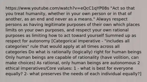 https://www.youtube.com/watch?v=eQcC1qYP08s "Act so that you treat humanity, whether in your own person or in that of another, as an end and never as a means." Always respect persons as having legitimate purposes of their own which places limits on your own purposes, and respect your own rational purposes as limiting how to act toward yourself Summed up as respect for autonomy [Categorical imperative - "includes all categories" rule that would apply at all times across all categories Do what is rationally (logically) right for human beings Only human beings are capable of rationality (have volition, can make choices) As rational, only human beings are autonomous 2 ethical imperatives/Core values: 1 - what is best for everyone equally? 2- what preserves the needs of each individual equally?]