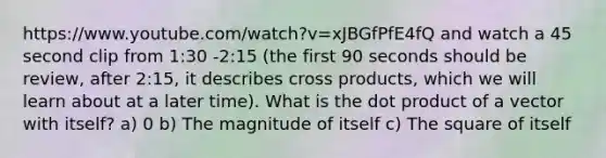 https://www.youtube.com/watch?v=xJBGfPfE4fQ and watch a 45 second clip from 1:30 -2:15 (the first 90 seconds should be review, after 2:15, it describes cross products, which we will learn about at a later time). What is the dot product of a vector with itself? a) 0 b) The magnitude of itself c) The square of itself