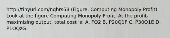 http://tinyurl.com/nqhrs58 (Figure: Computing Monopoly Profit) Look at the figure Computing Monopoly Profit. At the profit-maximizing output, total cost is: A. FQ2 B. P20Q1F C. P30Q1E D. P1OQzG