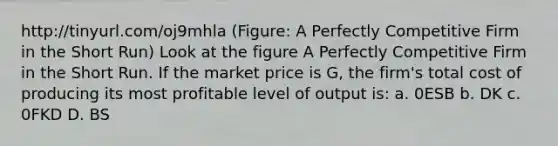 http://tinyurl.com/oj9mhla (Figure: A Perfectly Competitive Firm in the Short Run) Look at the figure A Perfectly Competitive Firm in the Short Run. If the market price is G, the firm's total cost of producing its most profitable level of output is: a. 0ESB b. DK c. 0FKD D. BS