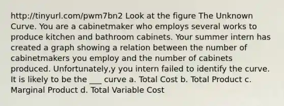 http://tinyurl.com/pwm7bn2 Look at the figure The Unknown Curve. You are a cabinetmaker who employs several works to produce kitchen and bathroom cabinets. Your summer intern has created a graph showing a relation between the number of cabinetmakers you employ and the number of cabinets produced. Unfortunately,y you intern failed to identify the curve. It is likely to be the ___ curve a. Total Cost b. Total Product c. Marginal Product d. Total Variable Cost