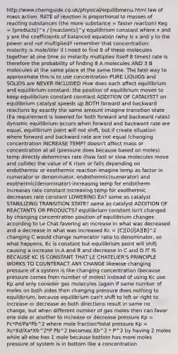 http://www.chemguide.co.uk/physical/equilibmenu.html law of mass action: RATE of reaction is proportional to masses of reacting substances (the more substance = faster reaction) Keq = [products]^x / [reactants]^y equilibrium constant where x and y are the coefficients of balanced equation (why is x and y to the power and not multiplied? remember that concentration: molarity is mole/liter if I need to find 8 of these molecules together at one time so molarity multiplies itself 8 times) rate is therefore the probability of finding 8 A molecules AND 3 B molecules at the same place at the same time. The best way to approximate this is to use concentration PURE LIQUIDS and SOLIDS are NEVER INCLUDED How does each affect equilibrium and equilibrium constant: the position of equilibrium moves to keep equilibrium constant constant ADDITION OF CATALYST? on equilibrium catalyst speeds up BOTH forward and backward reactions by exactly the same amount imagine transition state (Ea requirement is lowered for both forward and backward rates) dynamic equilibrium occurs when forward and backward rate are equal, equilibrium point will not shift. but if create situation where forward and backward rate are not equal (changing concentration INCREASE TEMP? doesn't affect mass or concentration at all (pressure does because based on moles) temp directly determines rate (how fast or slow molecules move and collide) the value of K rises or falls depending on endothermic or exothermic reaction imagine temp as factor in numerator or denominator, endothermic(numerator) and exothermic(denominator) increasing temp for endotherm increases rate constant increasing temp for exothermic decreases rate constant LOWERING EA? same as catalyst STABILIZING TRANSITION STATE? same as catalyst ADDITION OF REACTANTS OR PRODUCTS? equilibrium constant isn't changed by changing concentration position of equilibrium changes according to Le Chat favoring an increase in what was decreased and a decrease in what was increased Kc = [C][D]/[A][B]^2 changing C would change numerator ratio to denominator, so what happens, Kc is constant but equilibrium point will shift causing a increase in A and B and decrease in C and D IT IS BECAUSE KC IS CONSTANT THAT LE CHATELIER'S PRINCIPLE WORKS TO COUNTERACT ANY CHANGE likewise changing pressure of a system is like changing concentration (because pressure comes from number of moles) instead of using Kc use Kp and only consider gas molecules (again if same number of moles on both sides then changing pressure does nothing to equilibrium, because equilibrium can't shift to left or right to increase or decrease as both directions result in same no change, but when different number of gas moles then can favor one side or another to increase or decrease pressure Kp = Pc*Pd/Pa*Pb^2 where mole fraction*total pressure Kp = Xc*Xd/Xa*Xb^2*P Pb^2 becomes Xb^2 * P^2 by having 2 moles while all else has 1 mole because bottom has more moles pressure of system is in bottom like a concentration